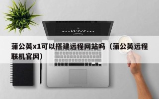 射阳蒲公英x1可以搭建远程网站吗（蒲公英远程联机官网）
